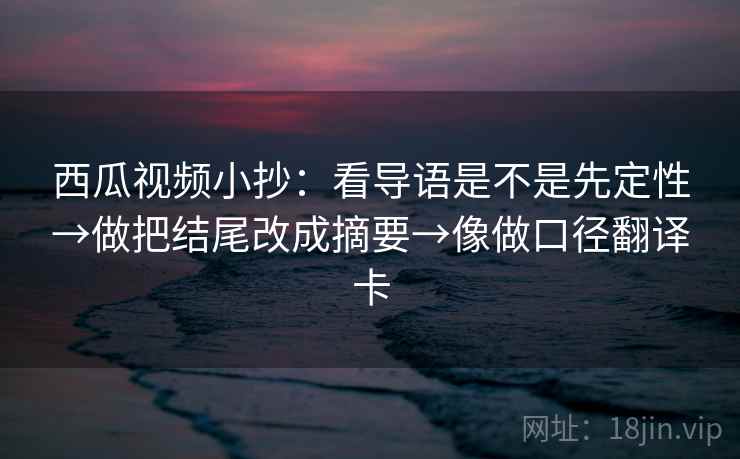 西瓜视频小抄：看导语是不是先定性→做把结尾改成摘要→像做口径翻译卡