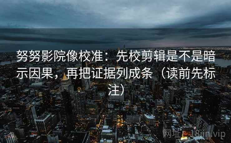 努努影院像校准：先校剪辑是不是暗示因果，再把证据列成条（读前先标注）