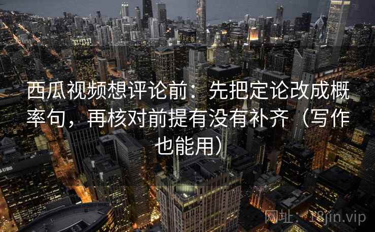 西瓜视频想评论前：先把定论改成概率句，再核对前提有没有补齐（写作也能用）