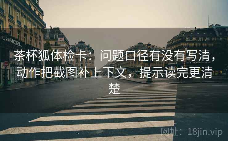茶杯狐体检卡：问题口径有没有写清，动作把截图补上下文，提示读完更清楚