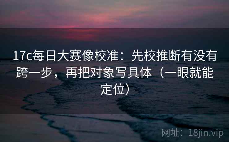 17c每日大赛像校准：先校推断有没有跨一步，再把对象写具体（一眼就能定位）
