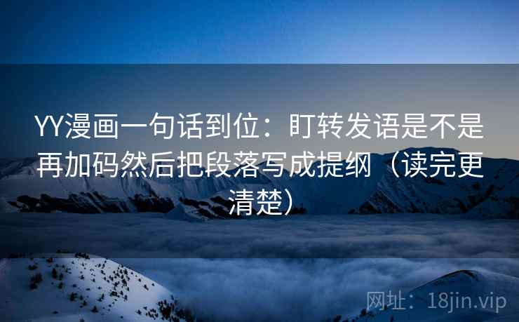 YY漫画一句话到位：盯转发语是不是再加码然后把段落写成提纲（读完更清楚）