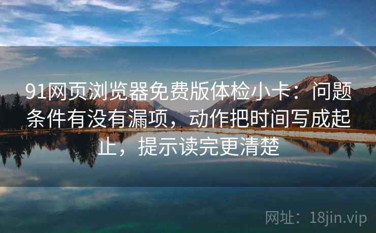 91网页浏览器免费版体检小卡：问题条件有没有漏项，动作把时间写成起止，提示读完更清楚