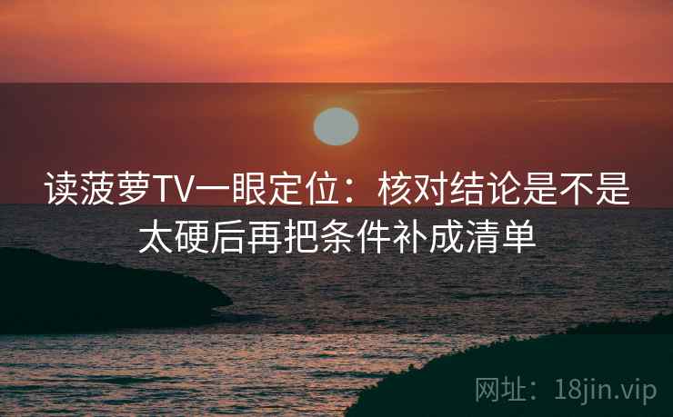读菠萝TV一眼定位：核对结论是不是太硬后再把条件补成清单