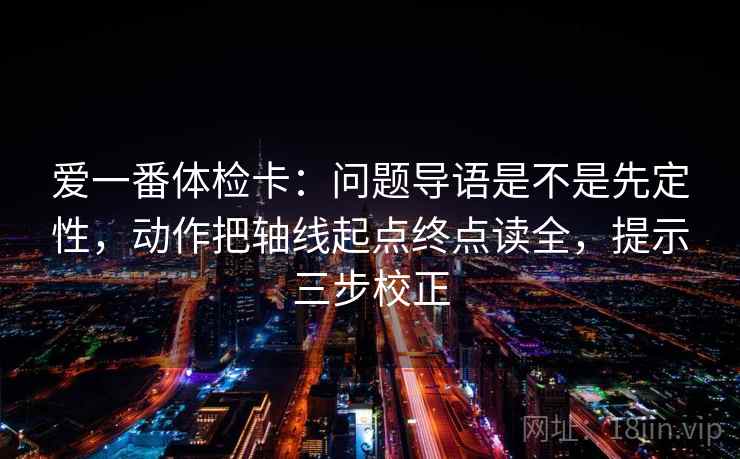 爱一番体检卡：问题导语是不是先定性，动作把轴线起点终点读全，提示三步校正