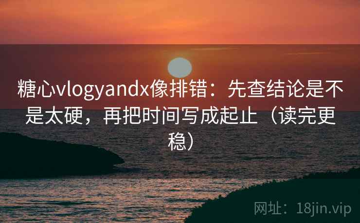 糖心vlogyandx像排错：先查结论是不是太硬，再把时间写成起止（读完更稳）