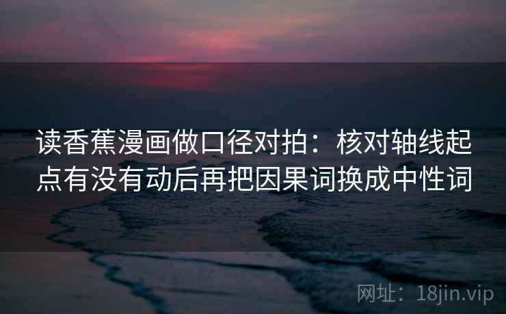 读香蕉漫画做口径对拍：核对轴线起点有没有动后再把因果词换成中性词