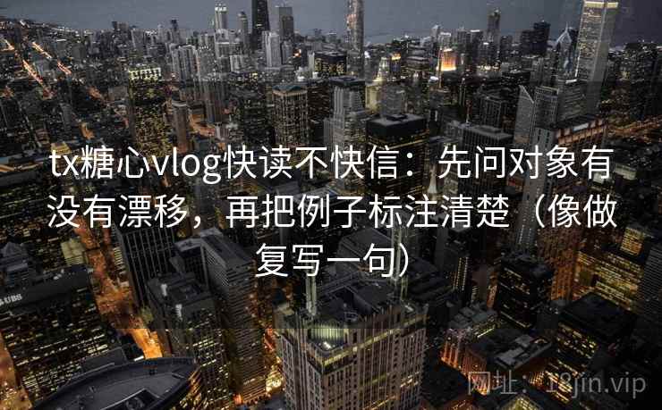 tx糖心vlog快读不快信：先问对象有没有漂移，再把例子标注清楚（像做复写一句）