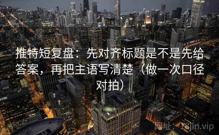 推特短复盘：先对齐标题是不是先给答案，再把主语写清楚（做一次口径对拍）
