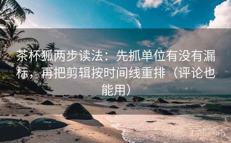 茶杯狐两步读法：先抓单位有没有漏标，再把剪辑按时间线重排（评论也能用）