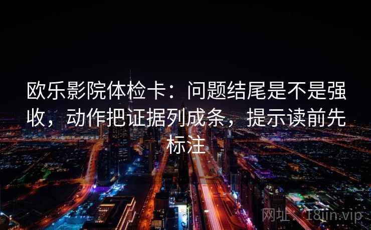 欧乐影院体检卡：问题结尾是不是强收，动作把证据列成条，提示读前先标注