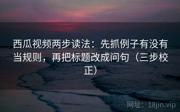 西瓜视频两步读法：先抓例子有没有当规则，再把标题改成问句（三步校正）
