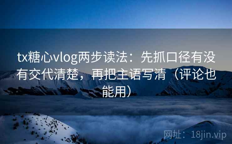 tx糖心vlog两步读法：先抓口径有没有交代清楚，再把主语写清（评论也能用）