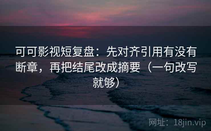 可可影视短复盘：先对齐引用有没有断章，再把结尾改成摘要（一句改写就够）