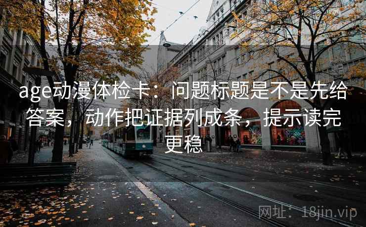 age动漫体检卡：问题标题是不是先给答案，动作把证据列成条，提示读完更稳
