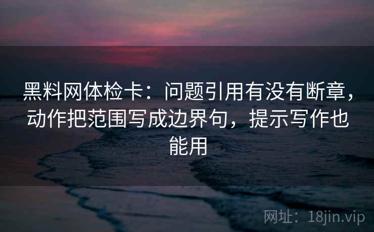 黑料网体检卡：问题引用有没有断章，动作把范围写成边界句，提示写作也能用