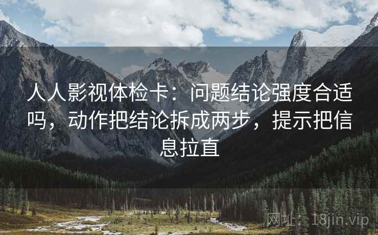 人人影视体检卡:问题结论强度合适吗,动作把结论拆成两步,提示把信息拉直 人人影视体检卡:问题结论强度合适吗,动作把结论拆成两步,提示把信息拉直