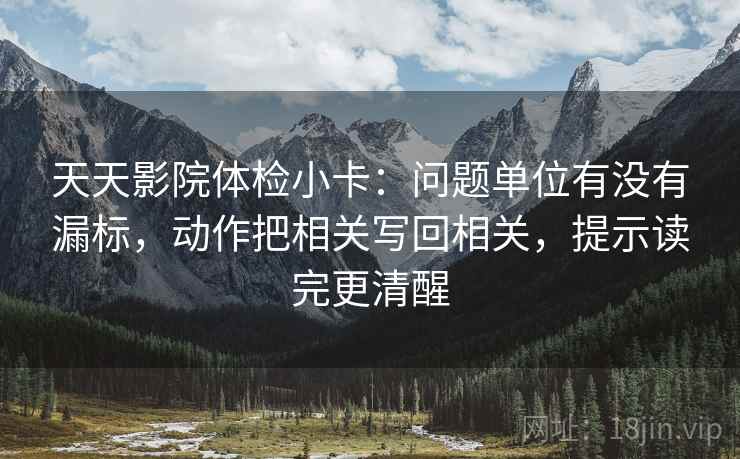 天天影院体检小卡：问题单位有没有漏标，动作把相关写回相关，提示读完更清醒