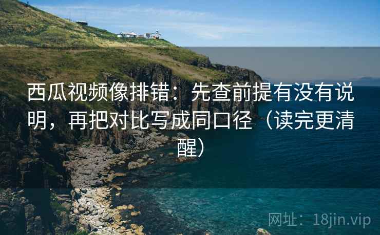 西瓜视频像排错：先查前提有没有说明，再把对比写成同口径（读完更清醒）