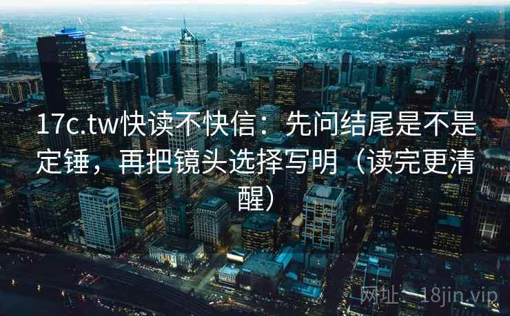 17c.tw快读不快信：先问结尾是不是定锤，再把镜头选择写明（读完更清醒）
