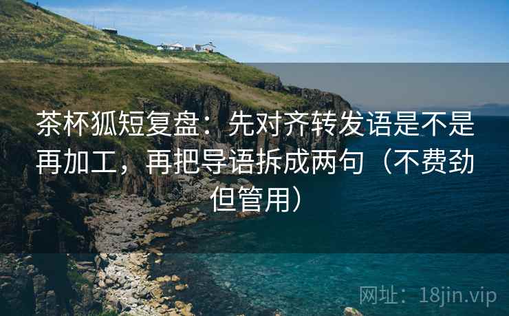 茶杯狐短复盘：先对齐转发语是不是再加工，再把导语拆成两句（不费劲但管用）