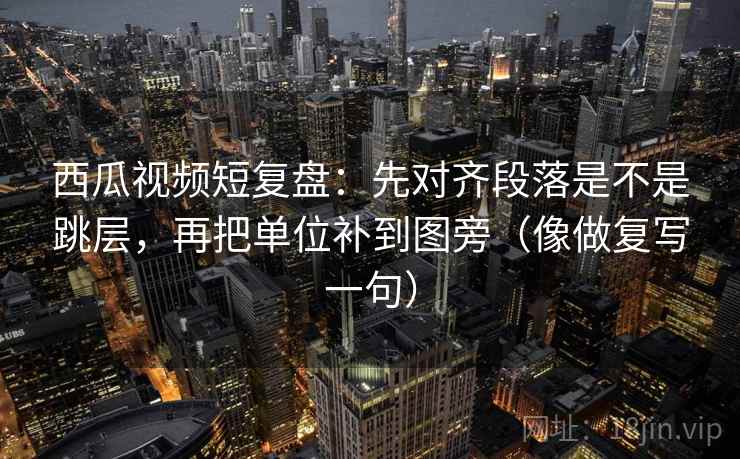 西瓜视频短复盘：先对齐段落是不是跳层，再把单位补到图旁（像做复写一句）
