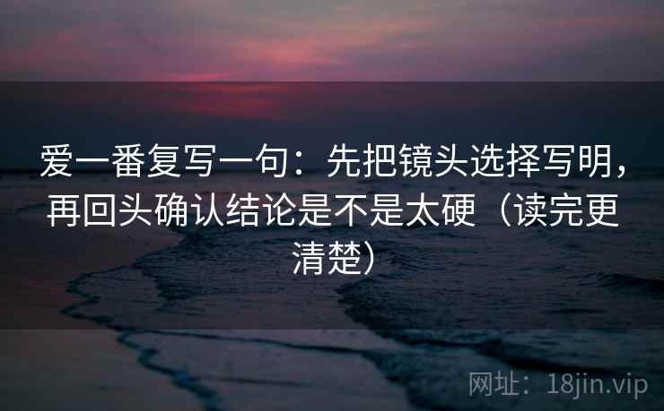 爱一番复写一句:先把镜头选择写明,再回头确认结论是不是太硬(读完更清楚) 爱一番复写一句:先把镜头选择写明,再回头确认结论是不是太硬(读完更清楚)