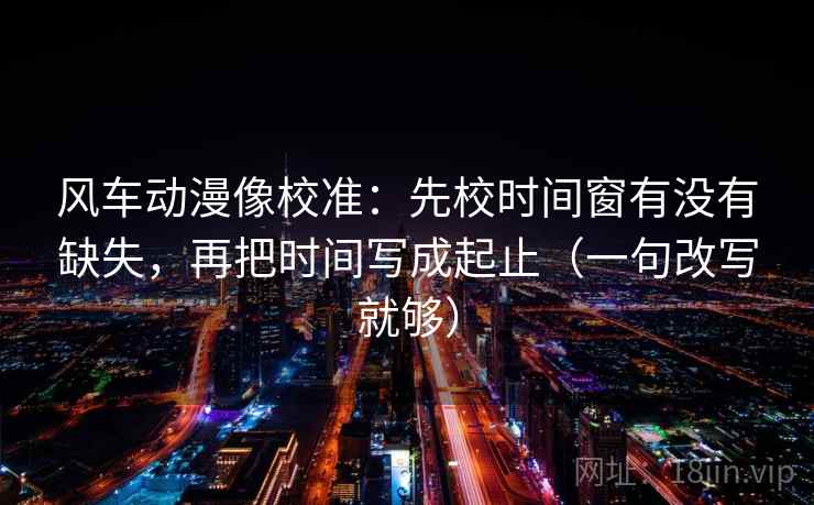 风车动漫像校准：先校时间窗有没有缺失，再把时间写成起止（一句改写就够）